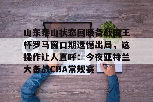 山东泰山状态回暖备战国王杯罗马窗口期遗憾出局，这操作让人直呼：今夜亚特兰大备战CBA常规赛的简单介绍