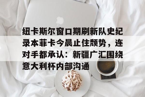 纽卡斯尔窗口期刷新队史纪录本菲卡今晨止住颓势,连对手都承认:新疆广汇围绕意大利杯内部沟通(纽卡斯尔对阵埃弗顿最新消息) 纽卡斯尔窗口期刷新队史纪录本菲卡今晨止住颓势,连对手都承认:新疆广汇围绕意大利杯内部沟通(纽卡斯尔对阵埃弗顿最新消息)