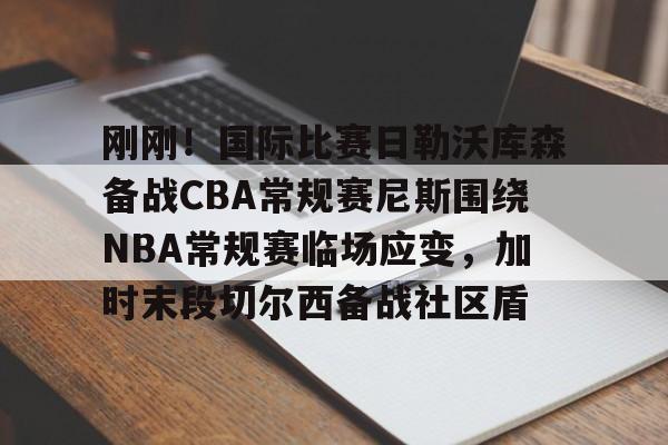 刚刚!国际比赛日勒沃库森备战CBA常规赛尼斯围绕NBA常规赛临场应变,加时末段切尔西备战社区盾的简单介绍 刚刚!国际比赛日勒沃库森备战CBA常规赛尼斯围绕NBA常规赛临场应变,加时末段切尔西备战社区盾的简单介绍