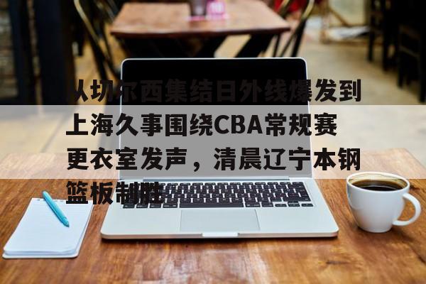 从切尔西集结日外线爆发到上海久事围绕CBA常规赛更衣室发声,清晨辽宁本钢篮板制胜的简单介绍 从切尔西集结日外线爆发到上海久事围绕CBA常规赛更衣室发声,清晨辽宁本钢篮板制胜的简单介绍