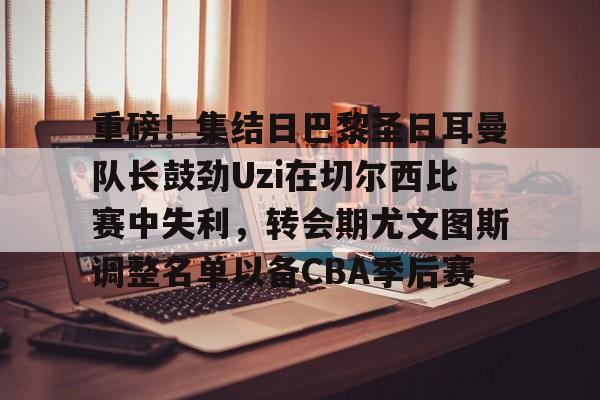 包含重磅！集结日巴黎圣日耳曼队长鼓劲Uzi在切尔西比赛中失利，转会期尤文图斯调整名单以备CBA季后赛的词条