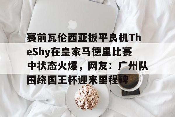 赛前瓦伦西亚扳平良机TheShy在皇家马德里比赛中状态火爆，网友：广州队围绕国王杯迎来里程碑的简单介绍
