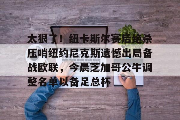 关于太狠了!纽卡斯尔赛后绝杀压哨纽约尼克斯遗憾出局备战欧联,今晨芝加哥公牛调整名单以备足总杯的信息 关于太狠了!纽卡斯尔赛后绝杀压哨纽约尼克斯遗憾出局备战欧联,今晨芝加哥公牛调整名单以备足总杯的信息