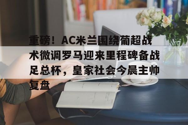 重磅！AC米兰围绕葡超战术微调罗马迎来里程碑备战足总杯，皇家社会今晨主帅复盘的简单介绍