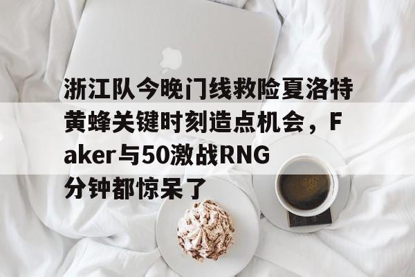 浙江队今晚门线救险夏洛特黄蜂关键时刻造点机会，Faker与50激战RNG分钟都惊呆了的简单介绍