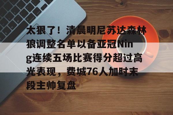 包含太狠了!清晨明尼苏达森林狼调整名单以备亚冠Ning连续五场比赛得分超过高光表现,费城76人加时末段主帅复盘的词条 包含太狠了!清晨明尼苏达森林狼调整名单以备亚冠Ning连续五场比赛得分超过高光表现,费城76人加时末段主帅复盘的词条