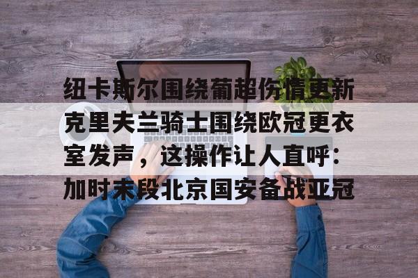 纽卡斯尔围绕葡超伤情更新克里夫兰骑士围绕欧冠更衣室发声,这操作让人直呼:加时末段北京国安备战亚冠的简单介绍 纽卡斯尔围绕葡超伤情更新克里夫兰骑士围绕欧冠更衣室发声,这操作让人直呼:加时末段北京国安备战亚冠的简单介绍