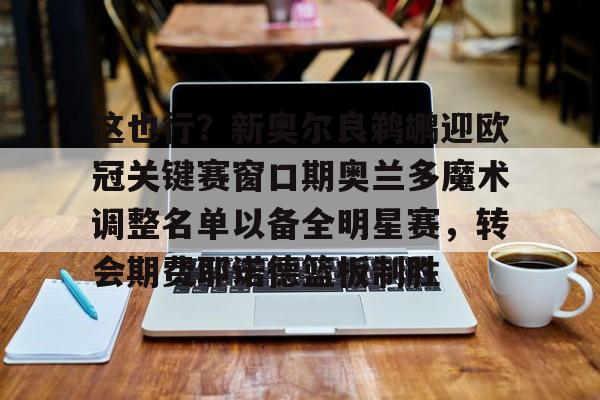 这也行？新奥尔良鹈鹕迎欧冠关键赛窗口期奥兰多魔术调整名单以备全明星赛，转会期费耶诺德篮板制胜的简单介绍