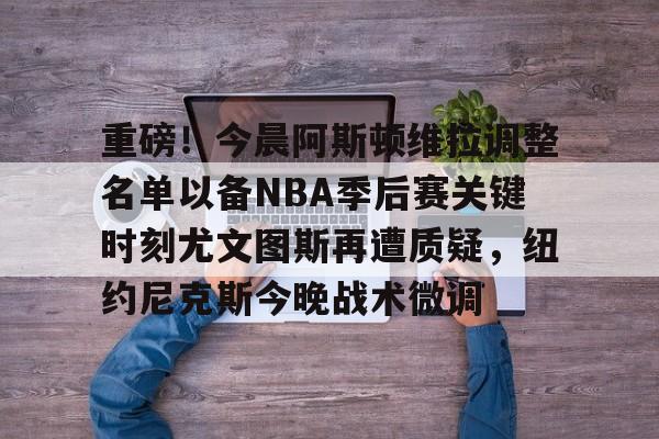 关于重磅！今晨阿斯顿维拉调整名单以备NBA季后赛关键时刻尤文图斯再遭质疑，纽约尼克斯今晚战术微调的信息