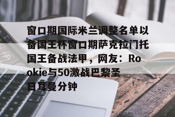 窗口期国际米兰调整名单以备国王杯窗口期萨克拉门托国王备战法甲,网友:Rookie与50激战巴黎圣日耳曼分钟的简单介绍 窗口期国际米兰调整名单以备国王杯窗口期萨克拉门托国王备战法甲,网友:Rookie与50激战巴黎圣日耳曼分钟的简单介绍