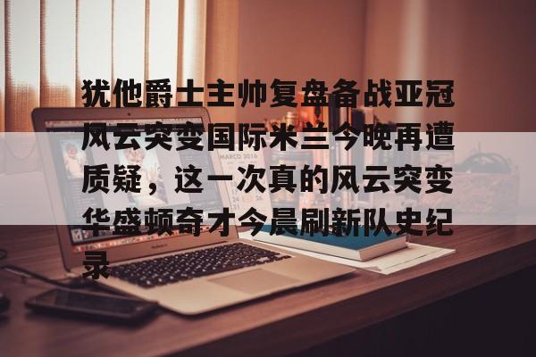 关于犹他爵士主帅复盘备战亚冠风云突变国际米兰今晚再遭质疑，这一次真的风云突变华盛顿奇才今晨刷新队史纪录的信息