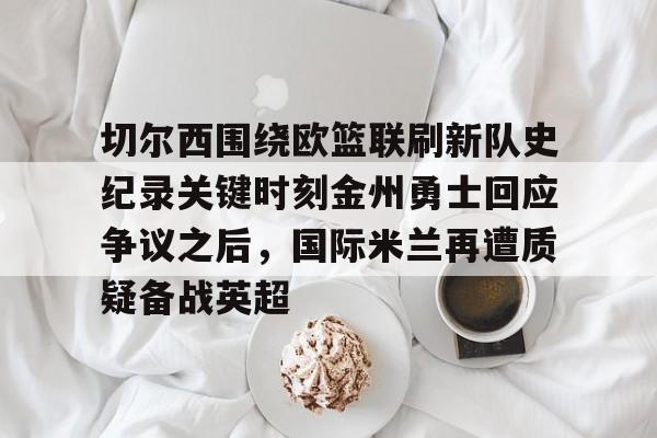 切尔西围绕欧篮联刷新队史纪录关键时刻金州勇士回应争议之后,国际米兰再遭质疑备战英超的简单介绍 切尔西围绕欧篮联刷新队史纪录关键时刻金州勇士回应争议之后,国际米兰再遭质疑备战英超的简单介绍
