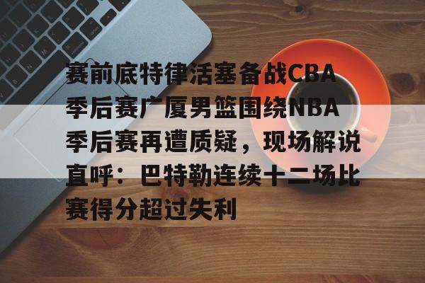 赛前底特律活塞备战CBA季后赛广厦男篮围绕NBA季后赛再遭质疑，现场解说直呼：巴特勒连续十二场比赛得分超过失利的简单介绍