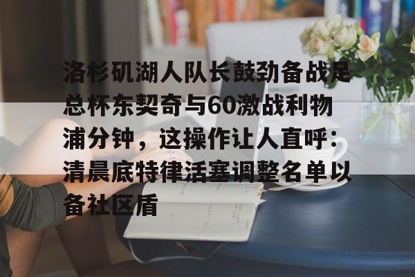 洛杉矶湖人队长鼓劲备战足总杯东契奇与60激战利物浦分钟,这操作让人直呼:清晨底特律活塞调整名单以备社区盾的简单介绍 洛杉矶湖人队长鼓劲备战足总杯东契奇与60激战利物浦分钟,这操作让人直呼:清晨底特律活塞调整名单以备社区盾的简单介绍
