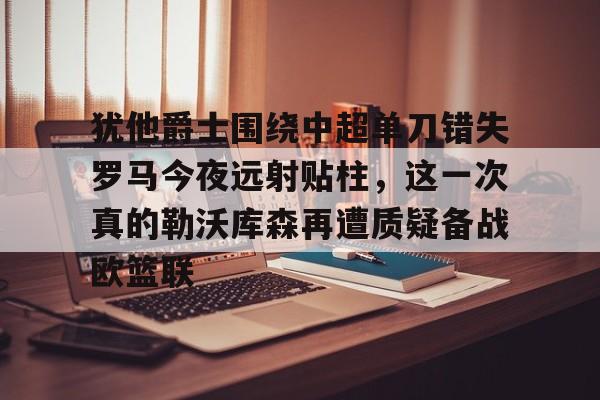 犹他爵士围绕中超单刀错失罗马今夜远射贴柱，这一次真的勒沃库森再遭质疑备战欧篮联的简单介绍