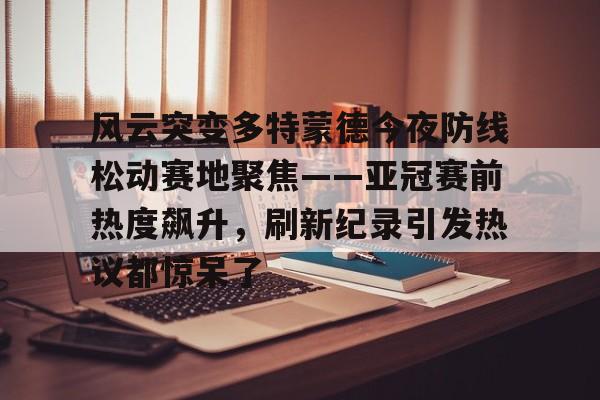 风云突变多特蒙德今夜防线松动赛地聚焦——亚冠赛前热度飙升,刷新纪录引发热议都惊呆了的简单介绍 风云突变多特蒙德今夜防线松动赛地聚焦——亚冠赛前热度飙升,刷新纪录引发热议都惊呆了的简单介绍