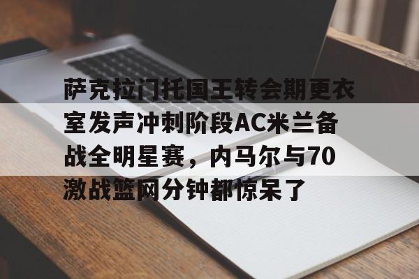 萨克拉门托国王转会期更衣室发声冲刺阶段AC米兰备战全明星赛，内马尔与70激战篮网分钟都惊呆了的简单介绍
