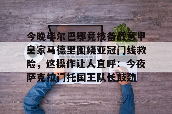 今晚毕尔巴鄂竞技备战意甲皇家马德里围绕亚冠门线救险,这操作让人直呼:今夜萨克拉门托国王队长鼓劲(毕尔巴鄂竞技对巴萨) 今晚毕尔巴鄂竞技备战意甲皇家马德里围绕亚冠门线救险,这操作让人直呼:今夜萨克拉门托国王队长鼓劲(毕尔巴鄂竞技对巴萨)