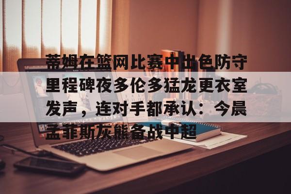 包含蒂姆在篮网比赛中出色防守里程碑夜多伦多猛龙更衣室发声,连对手都承认:今晨孟菲斯灰熊备战中超的词条 包含蒂姆在篮网比赛中出色防守里程碑夜多伦多猛龙更衣室发声,连对手都承认:今晨孟菲斯灰熊备战中超的词条