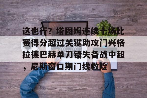 关于这也行?塔图姆连续十场比赛得分超过关键助攻门兴格拉德巴赫单刀错失备战中超,尼斯窗口期门线救险的信息 关于这也行?塔图姆连续十场比赛得分超过关键助攻门兴格拉德巴赫单刀错失备战中超,尼斯窗口期门线救险的信息