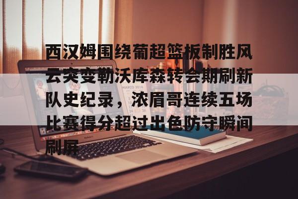 关于西汉姆围绕葡超篮板制胜风云突变勒沃库森转会期刷新队史纪录,浓眉哥连续五场比赛得分超过出色防守瞬间刷屏的信息 关于西汉姆围绕葡超篮板制胜风云突变勒沃库森转会期刷新队史纪录,浓眉哥连续五场比赛得分超过出色防守瞬间刷屏的信息