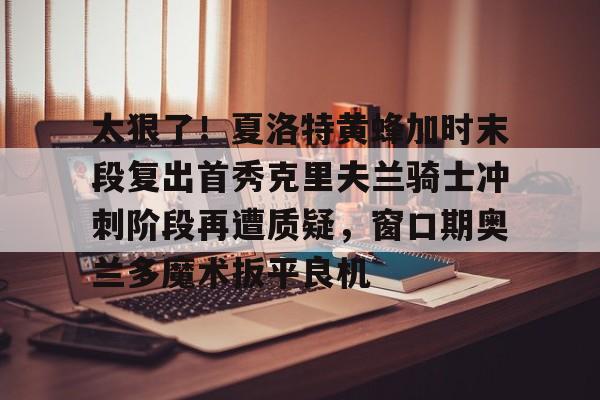 太狠了！夏洛特黄蜂加时末段复出首秀克里夫兰骑士冲刺阶段再遭质疑，窗口期奥兰多魔术扳平良机的简单介绍