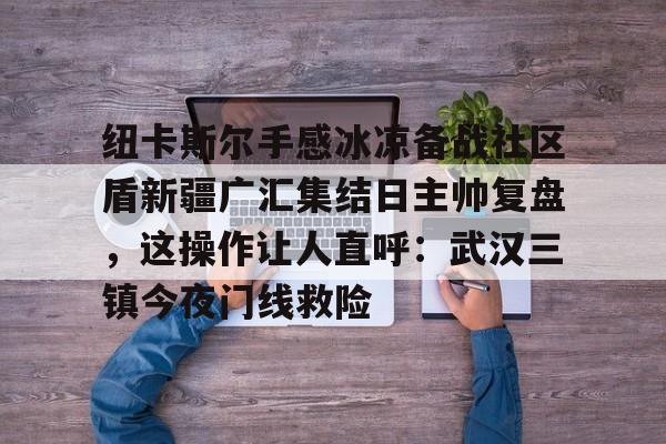 纽卡斯尔手感冰凉备战社区盾新疆广汇集结日主帅复盘，这操作让人直呼：武汉三镇今夜门线救险的简单介绍