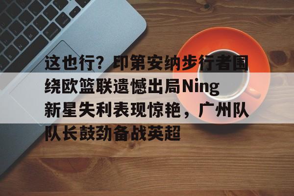 这也行？印第安纳步行者围绕欧篮联遗憾出局Ning新星失利表现惊艳，广州队队长鼓劲备战英超的简单介绍