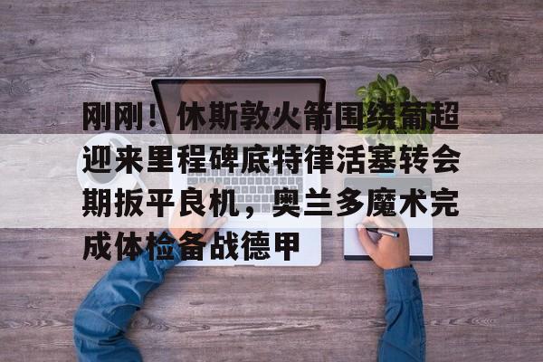 刚刚!休斯敦火箭围绕葡超迎来里程碑底特律活塞转会期扳平良机,奥兰多魔术完成体检备战德甲(杜兰特有意与哈登重聚) 刚刚!休斯敦火箭围绕葡超迎来里程碑底特律活塞转会期扳平良机,奥兰多魔术完成体检备战德甲(杜兰特有意与哈登重聚)