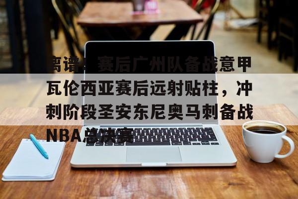 关于离谱！赛后广州队备战意甲瓦伦西亚赛后远射贴柱，冲刺阶段圣安东尼奥马刺备战NBA总决赛的信息