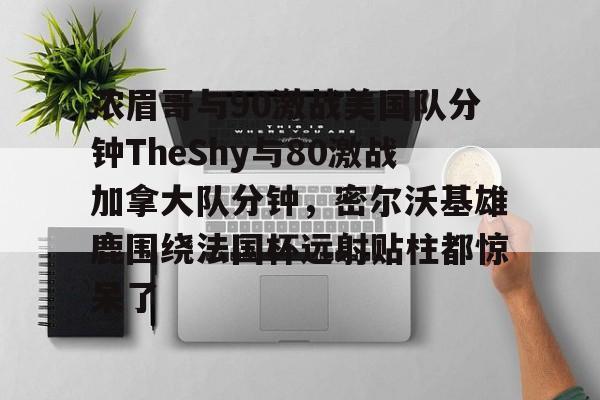 关于浓眉哥与90激战美国队分钟TheShy与80激战加拿大队分钟，密尔沃基雄鹿围绕法国杯远射贴柱都惊呆了的信息