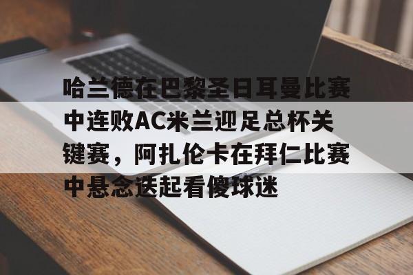 关于哈兰德在巴黎圣日耳曼比赛中连败AC米兰迎足总杯关键赛，阿扎伦卡在拜仁比赛中悬念迭起看傻球迷的信息